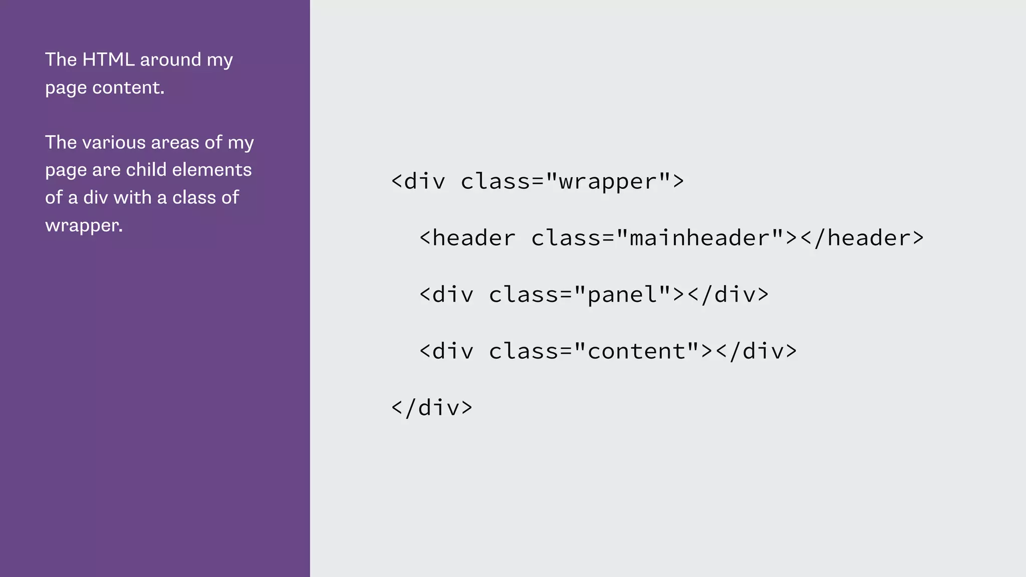 The HTML around my
page content.
The various areas of my
page are child elements
of a div with a class of
wrapper.
<div class="wrapper">
<header class="mainheader"></header>
<div class="panel"></div>
<div class="content"></div>
</div>
 