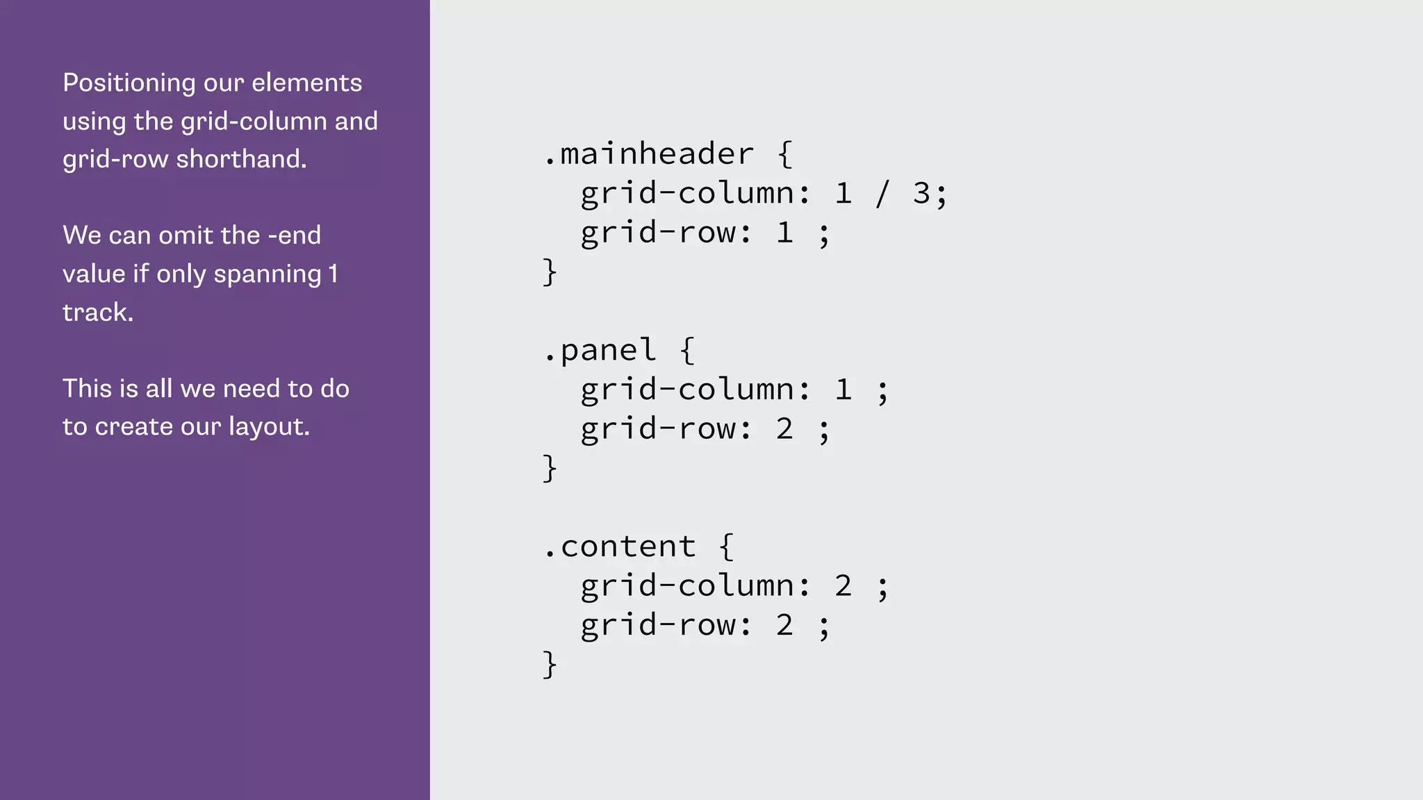 Positioning our elements
using the grid-column and
grid-row shorthand.
We can omit the -end
value if only spanning 1
track.
This is all we need to do
to create our layout.
.mainheader {
grid-column: 1 / 3;
grid-row: 1 ;
}
.panel {
grid-column: 1 ;
grid-row: 2 ;
}
.content {
grid-column: 2 ;
grid-row: 2 ;
}
 