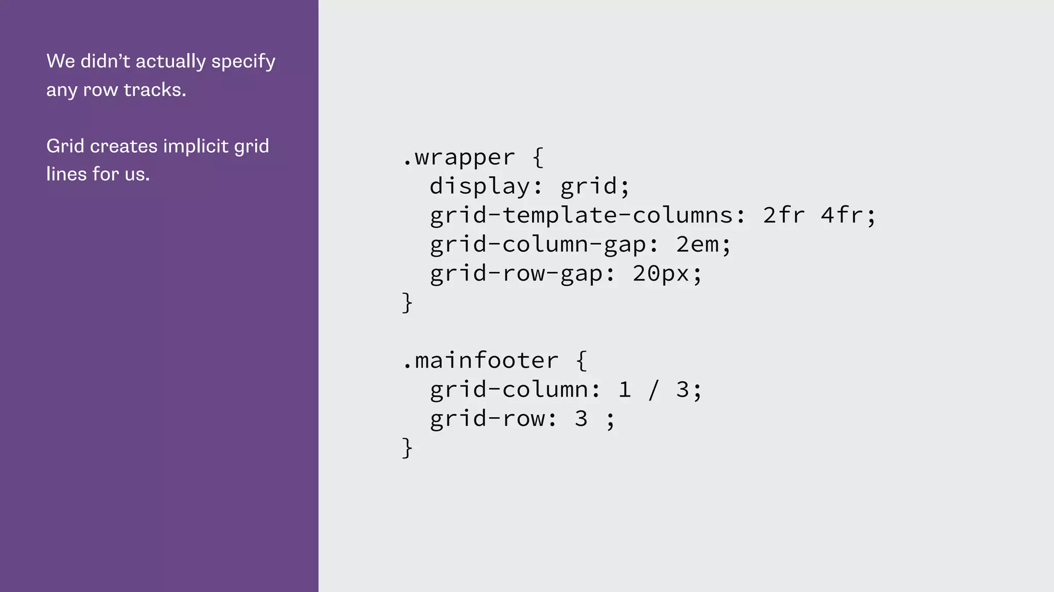We didn’t actually specify
any row tracks.
Grid creates implicit grid
lines for us.
.wrapper {
display: grid;
grid-template-columns: 2fr 4fr;
grid-column-gap: 2em;
grid-row-gap: 20px;
}
.mainfooter {
grid-column: 1 / 3;
grid-row: 3 ;
}
 