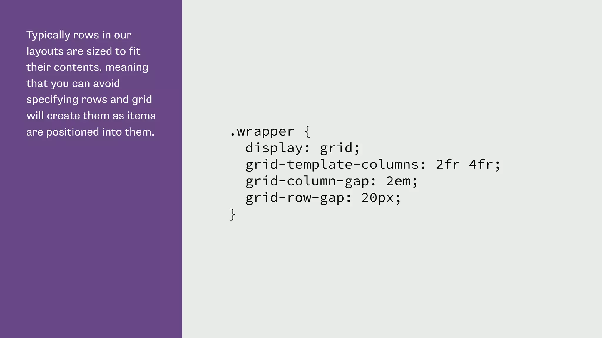 Typically rows in our
layouts are sized to fit
their contents, meaning
that you can avoid
specifying rows and grid
will create them as items
are positioned into them. .wrapper {
display: grid;
grid-template-columns: 2fr 4fr;
grid-column-gap: 2em;
grid-row-gap: 20px;
}
 