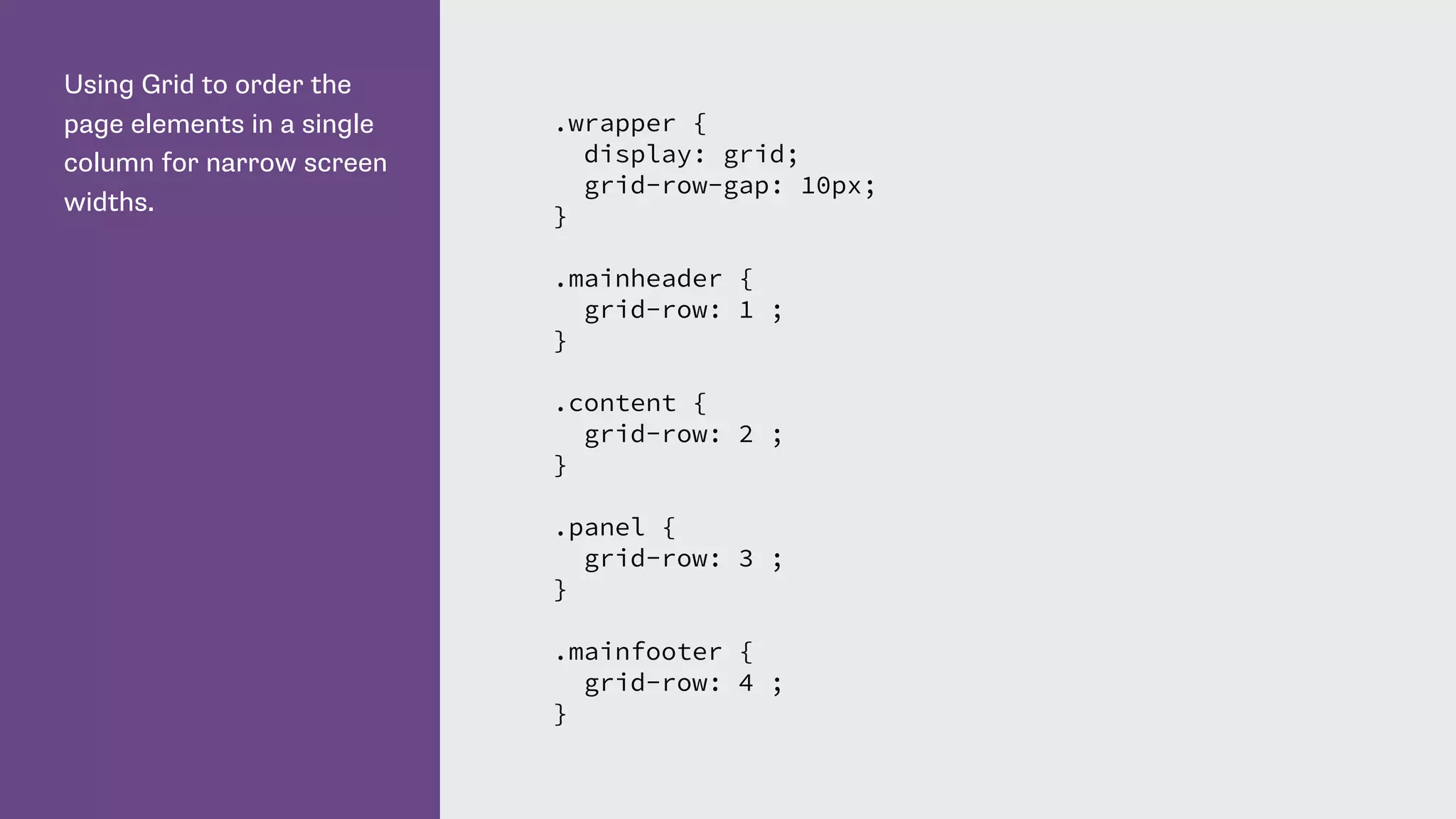 Using Grid to order the
page elements in a single
column for narrow screen
widths.
.wrapper {
display: grid;
grid-row-gap: 10px;
}
.mainheader {
grid-row: 1 ;
}
.content {
grid-row: 2 ;
}
.panel {
grid-row: 3 ;
}
.mainfooter {
grid-row: 4 ;
}
 