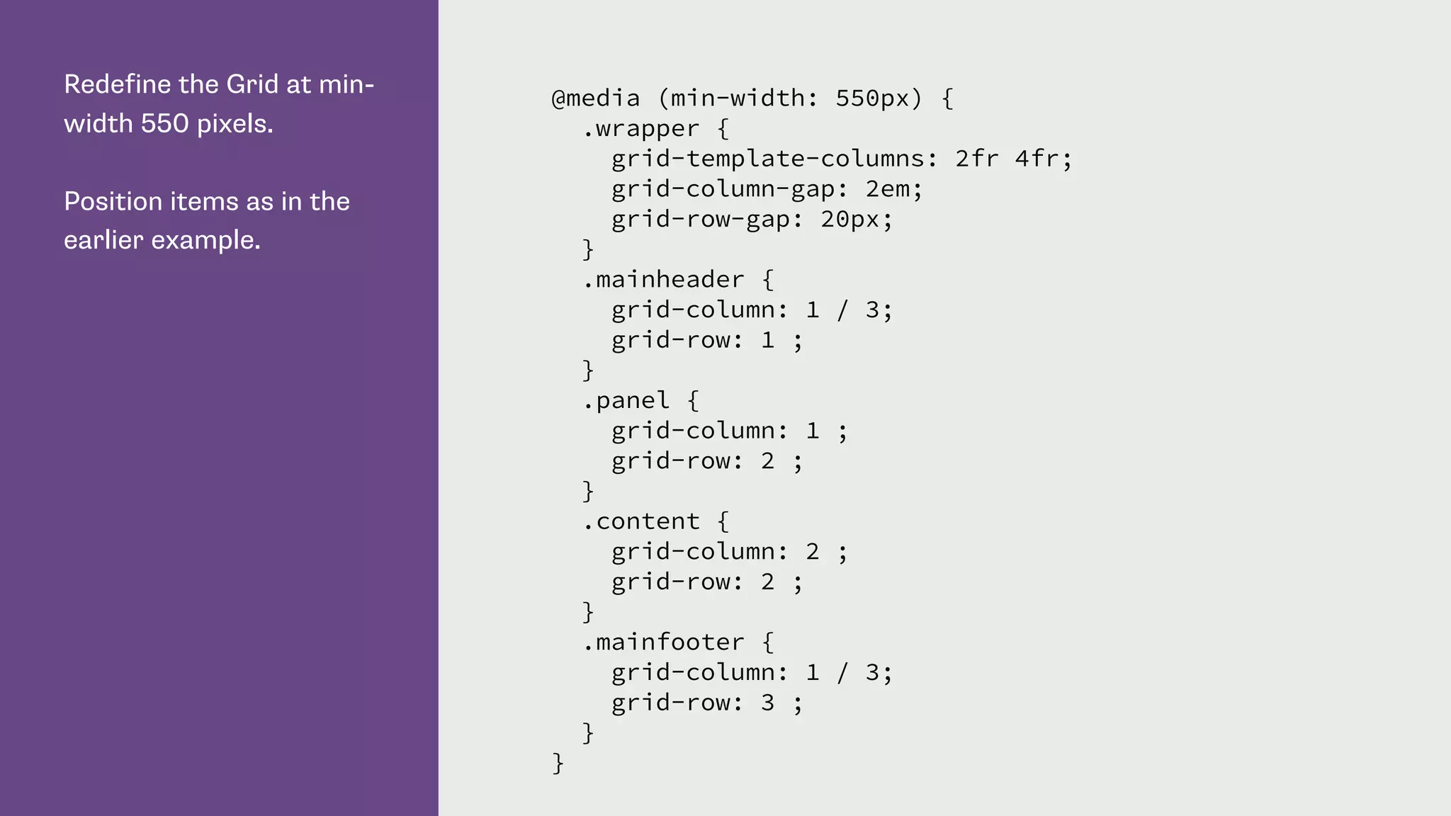 Redefine the Grid at min-
width 550 pixels.
Position items as in the
earlier example.
@media (min-width: 550px) {
.wrapper {
grid-template-columns: 2fr 4fr;
grid-column-gap: 2em;
grid-row-gap: 20px;
}
.mainheader {
grid-column: 1 / 3;
grid-row: 1 ;
}
.panel {
grid-column: 1 ;
grid-row: 2 ;
}
.content {
grid-column: 2 ;
grid-row: 2 ;
}
.mainfooter {
grid-column: 1 / 3;
grid-row: 3 ;
}
}
 