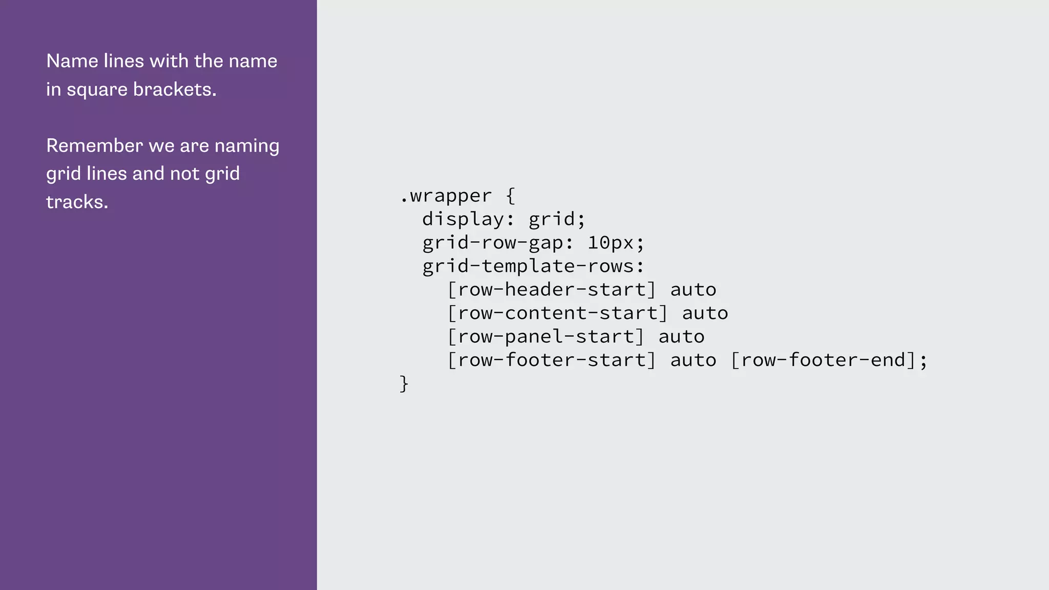 Name lines with the name
in square brackets.
Remember we are naming
grid lines and not grid
tracks. .wrapper {
display: grid;
grid-row-gap: 10px;
grid-template-rows:
[row-header-start] auto
[row-content-start] auto
[row-panel-start] auto
[row-footer-start] auto [row-footer-end];
}
 