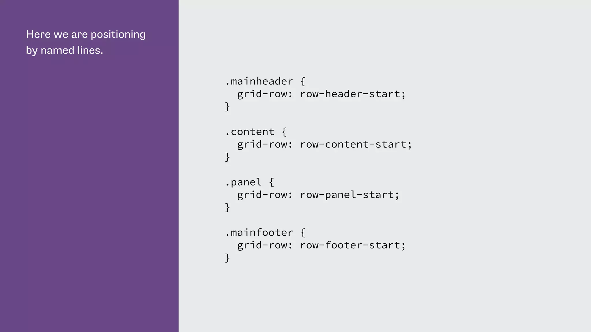 Here we are positioning
by named lines.
.mainheader {
grid-row: row-header-start;
}
.content {
grid-row: row-content-start;
}
.panel {
grid-row: row-panel-start;
}
.mainfooter {
grid-row: row-footer-start;
}
 