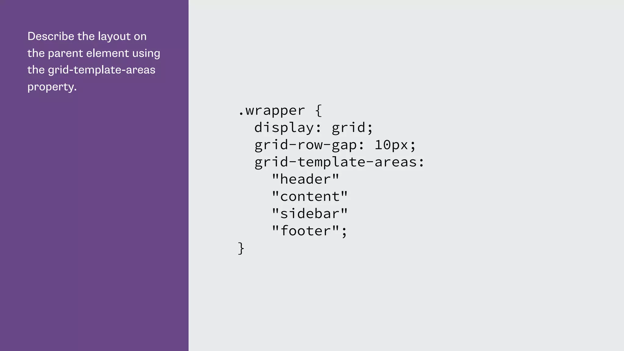 Describe the layout on
the parent element using
the grid-template-areas
property.
.wrapper {
display: grid;
grid-row-gap: 10px;
grid-template-areas:
"header"
"content"
"sidebar"
"footer";
}
 