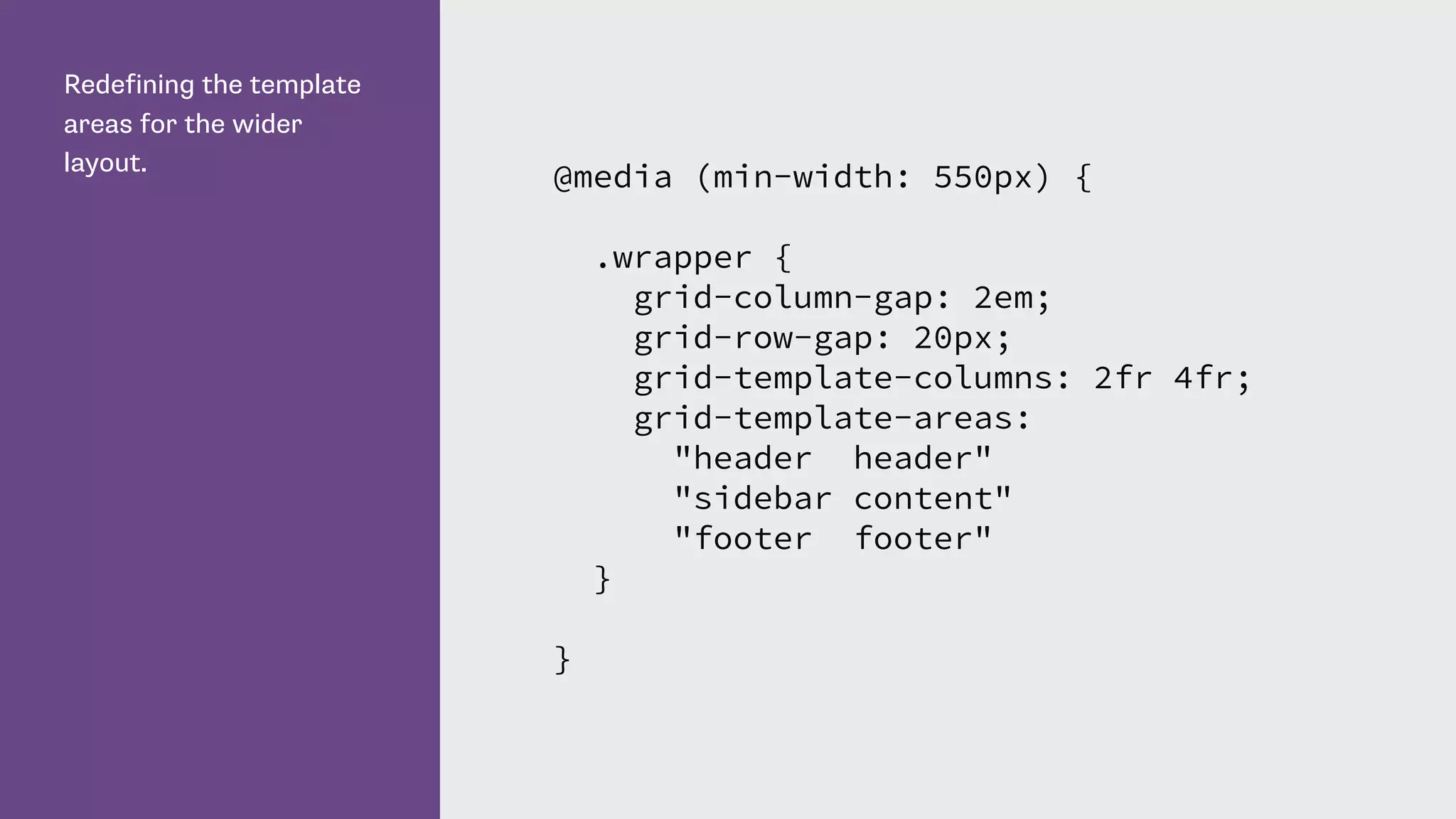 Redefining the template
areas for the wider
layout.
@media (min-width: 550px) {
.wrapper {
grid-column-gap: 2em;
grid-row-gap: 20px;
grid-template-columns: 2fr 4fr;
grid-template-areas:
"header header"
"sidebar content"
"footer footer"
}
}
 