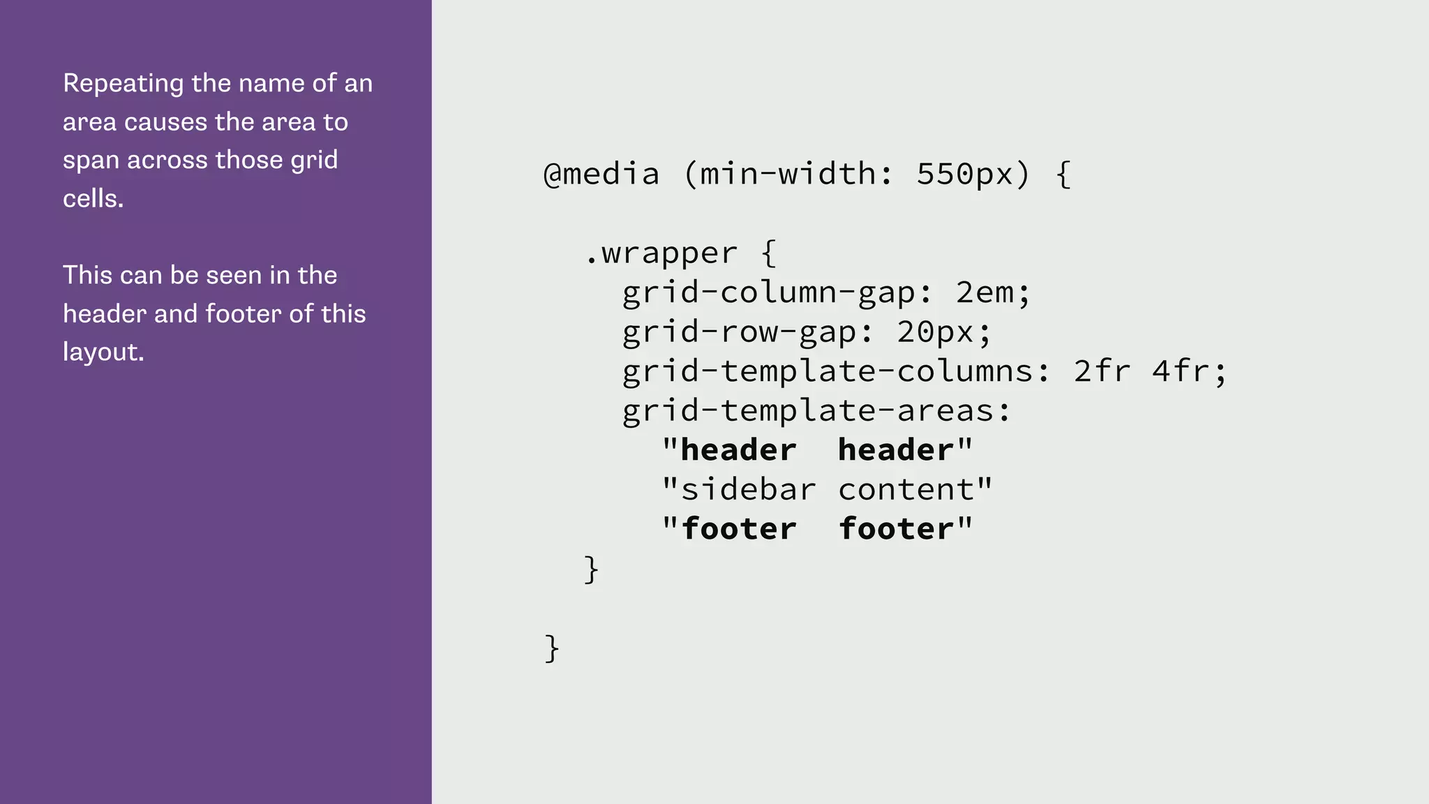 Repeating the name of an
area causes the area to
span across those grid
cells.
This can be seen in the
header and footer of this
layout.
@media (min-width: 550px) {
.wrapper {
grid-column-gap: 2em;
grid-row-gap: 20px;
grid-template-columns: 2fr 4fr;
grid-template-areas:
"header header"
"sidebar content"
"footer footer"
}
}
 