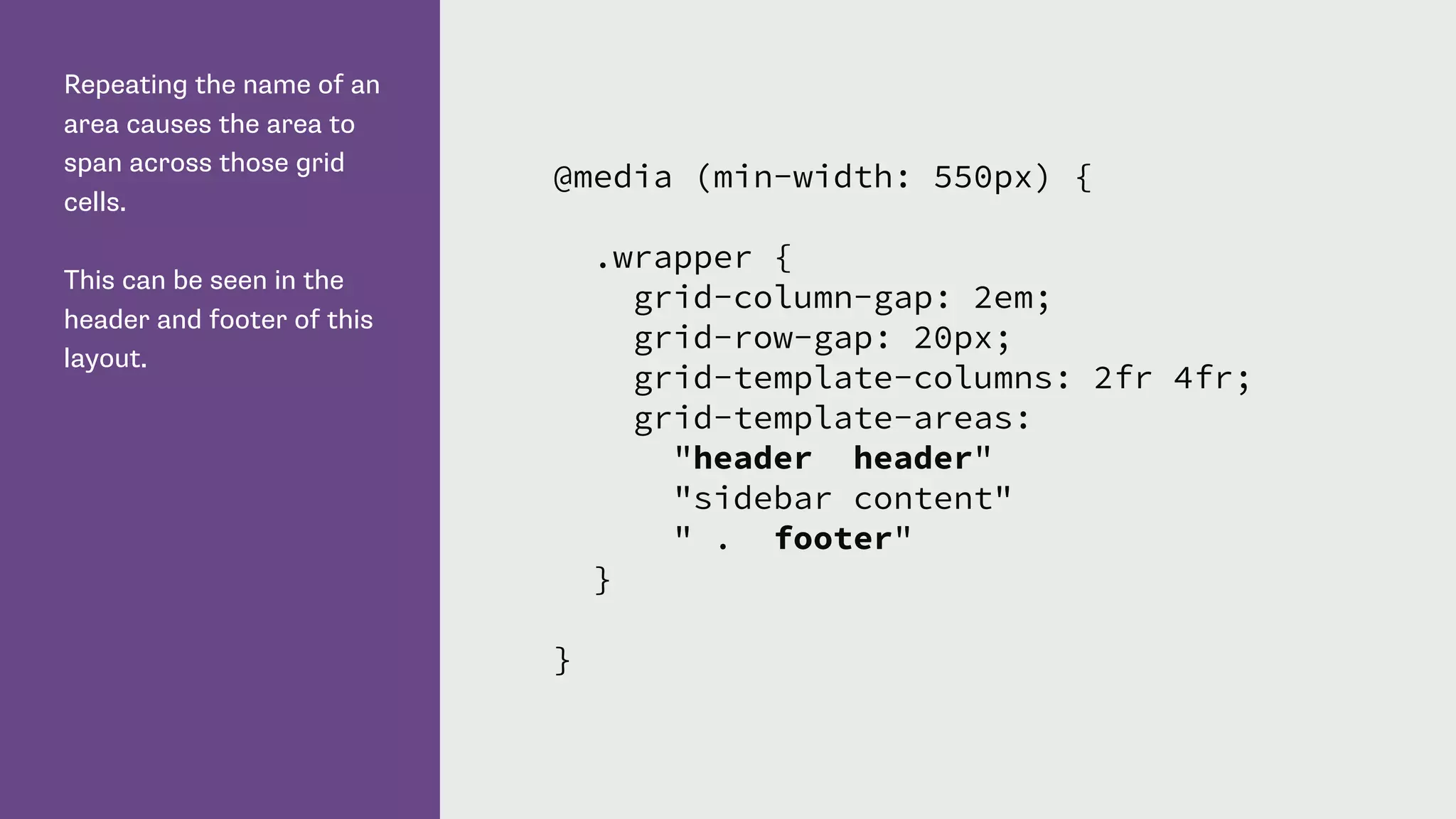 Repeating the name of an
area causes the area to
span across those grid
cells.
This can be seen in the
header and footer of this
layout.
@media (min-width: 550px) {
.wrapper {
grid-column-gap: 2em;
grid-row-gap: 20px;
grid-template-columns: 2fr 4fr;
grid-template-areas:
"header header"
"sidebar content"
" . footer"
}
}
 