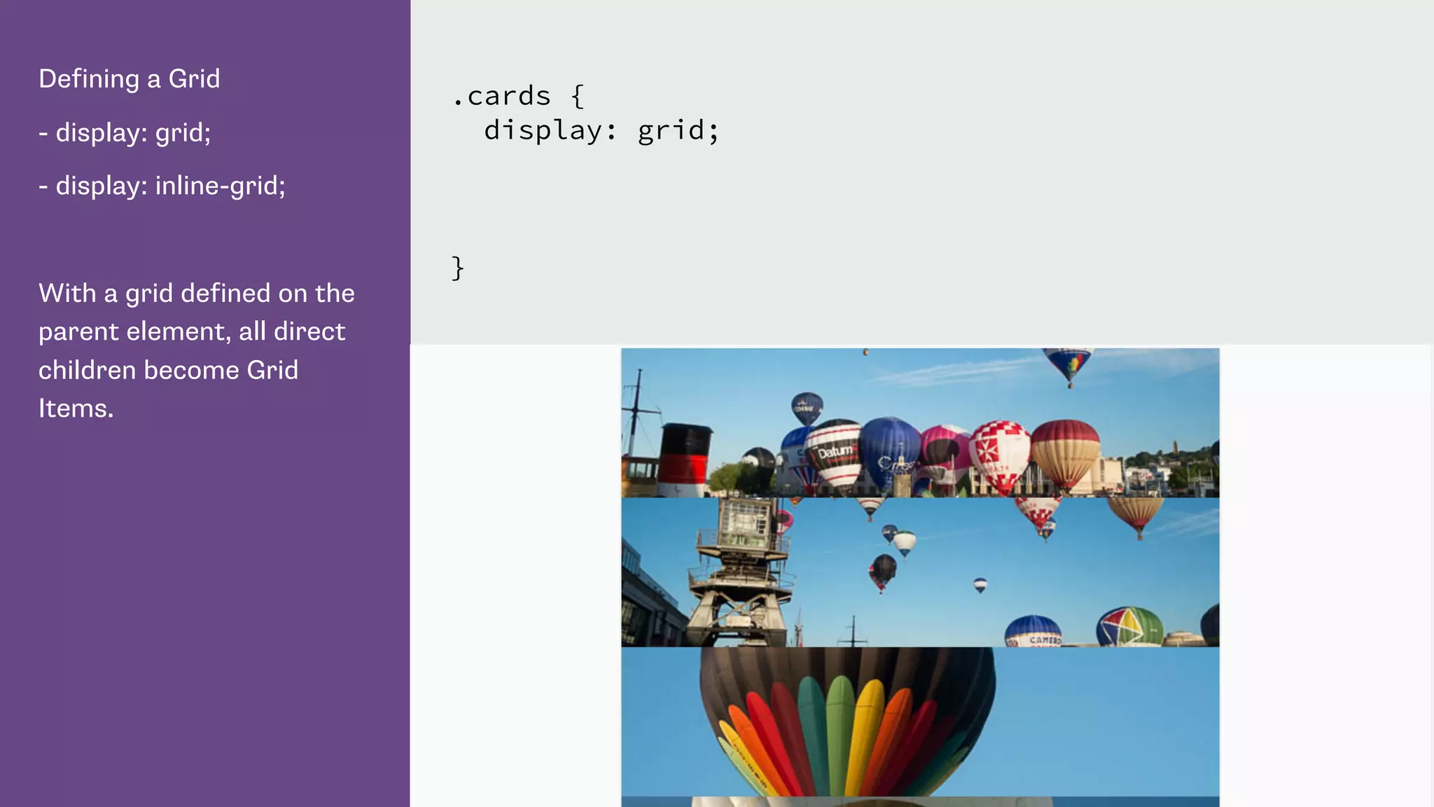 Defining a Grid
- display: grid;
- display: inline-grid;
With a grid defined on the
parent element, all direct
children become Grid
Items.
.cards {
display: grid;
}
 