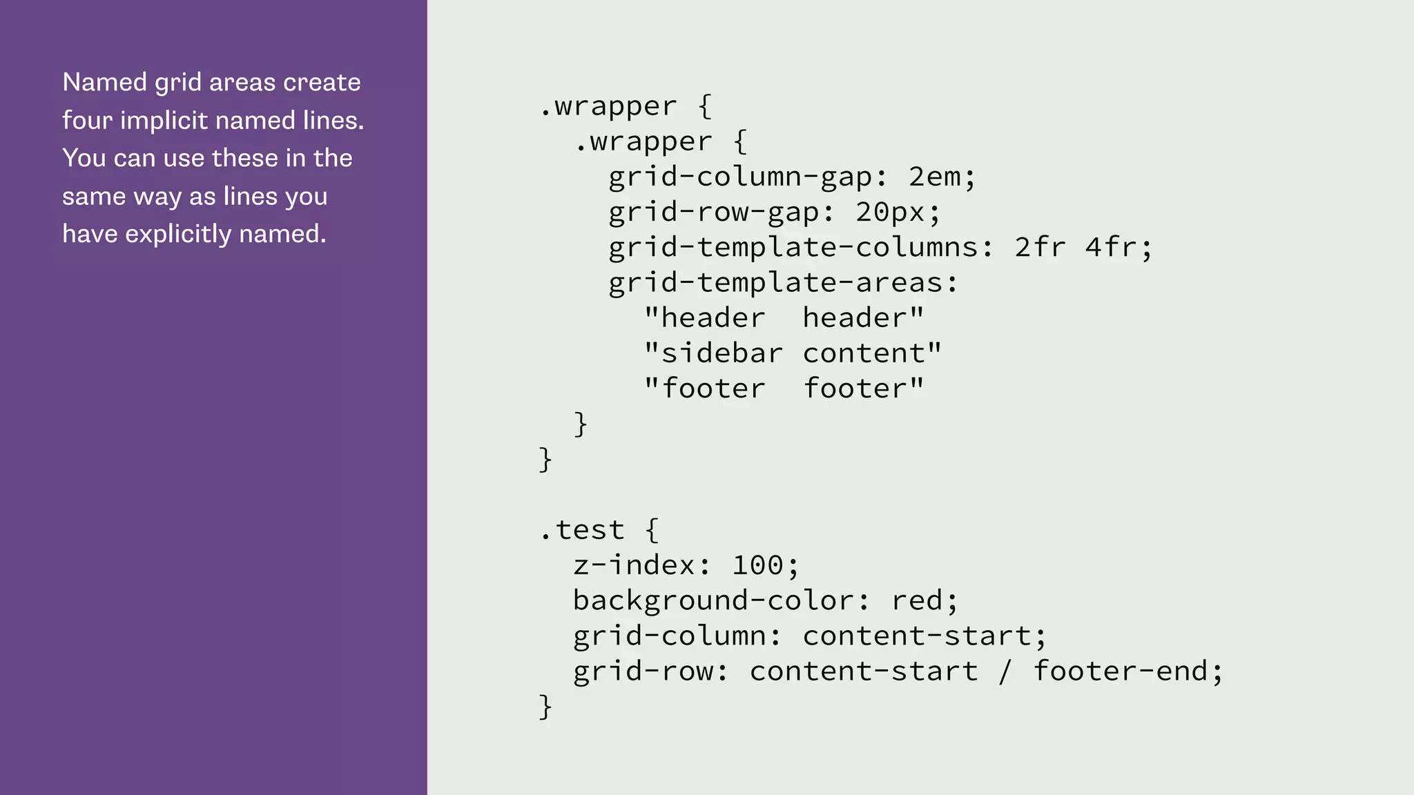 Named grid areas create
four implicit named lines.
You can use these in the
same way as lines you
have explicitly named.
.wrapper {
.wrapper {
grid-column-gap: 2em;
grid-row-gap: 20px;
grid-template-columns: 2fr 4fr;
grid-template-areas:
"header header"
"sidebar content"
"footer footer"
}
}
.test {
z-index: 100;
background-color: red;
grid-column: content-start;
grid-row: content-start / footer-end;
}
 