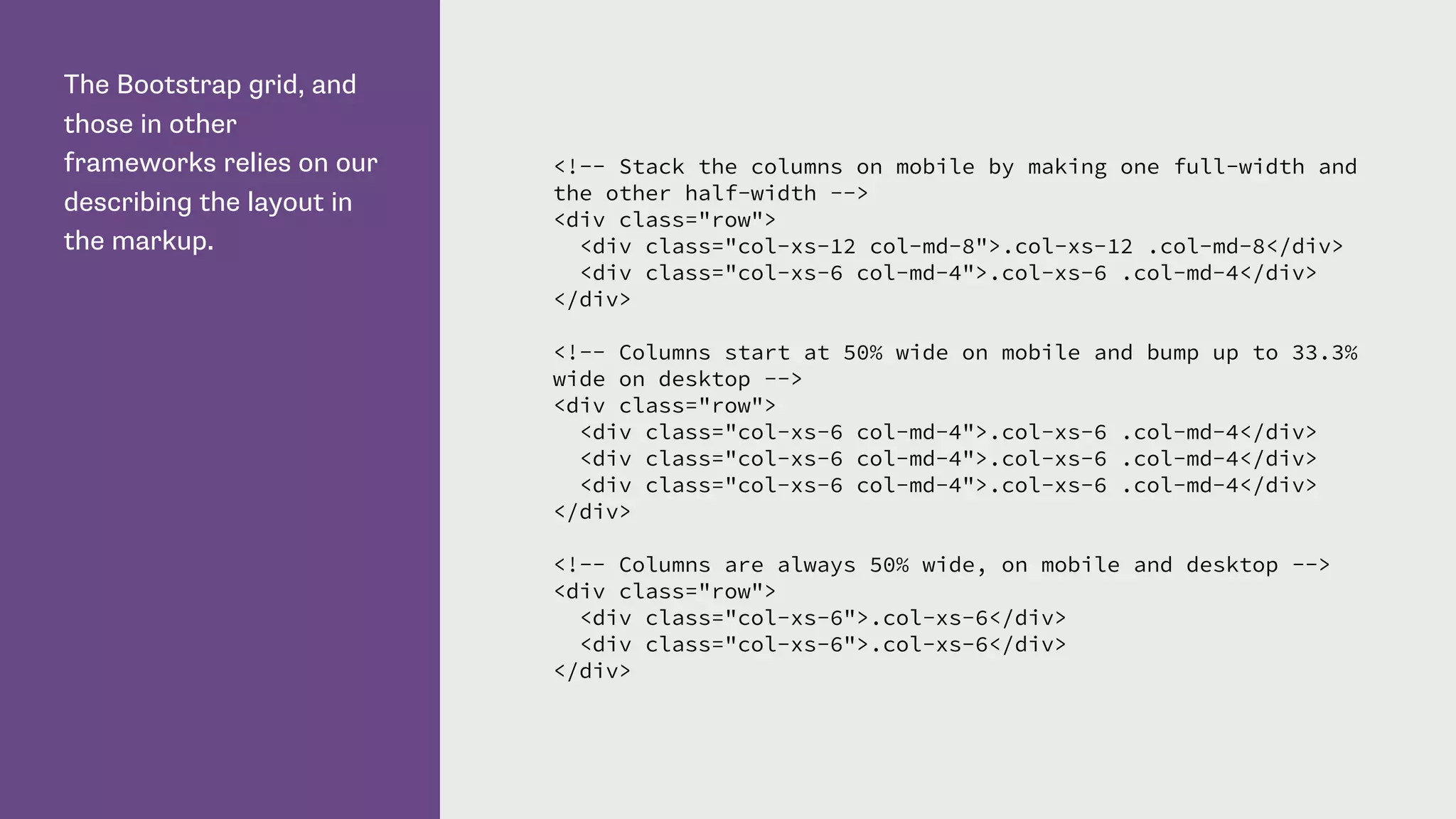 The Bootstrap grid, and
those in other
frameworks relies on our
describing the layout in
the markup.
<!-- Stack the columns on mobile by making one full-width and
the other half-width -->
<div class="row">
<div class="col-xs-12 col-md-8">.col-xs-12 .col-md-8</div>
<div class="col-xs-6 col-md-4">.col-xs-6 .col-md-4</div>
</div>
<!-- Columns start at 50% wide on mobile and bump up to 33.3%
wide on desktop -->
<div class="row">
<div class="col-xs-6 col-md-4">.col-xs-6 .col-md-4</div>
<div class="col-xs-6 col-md-4">.col-xs-6 .col-md-4</div>
<div class="col-xs-6 col-md-4">.col-xs-6 .col-md-4</div>
</div>
<!-- Columns are always 50% wide, on mobile and desktop -->
<div class="row">
<div class="col-xs-6">.col-xs-6</div>
<div class="col-xs-6">.col-xs-6</div>
</div>
 