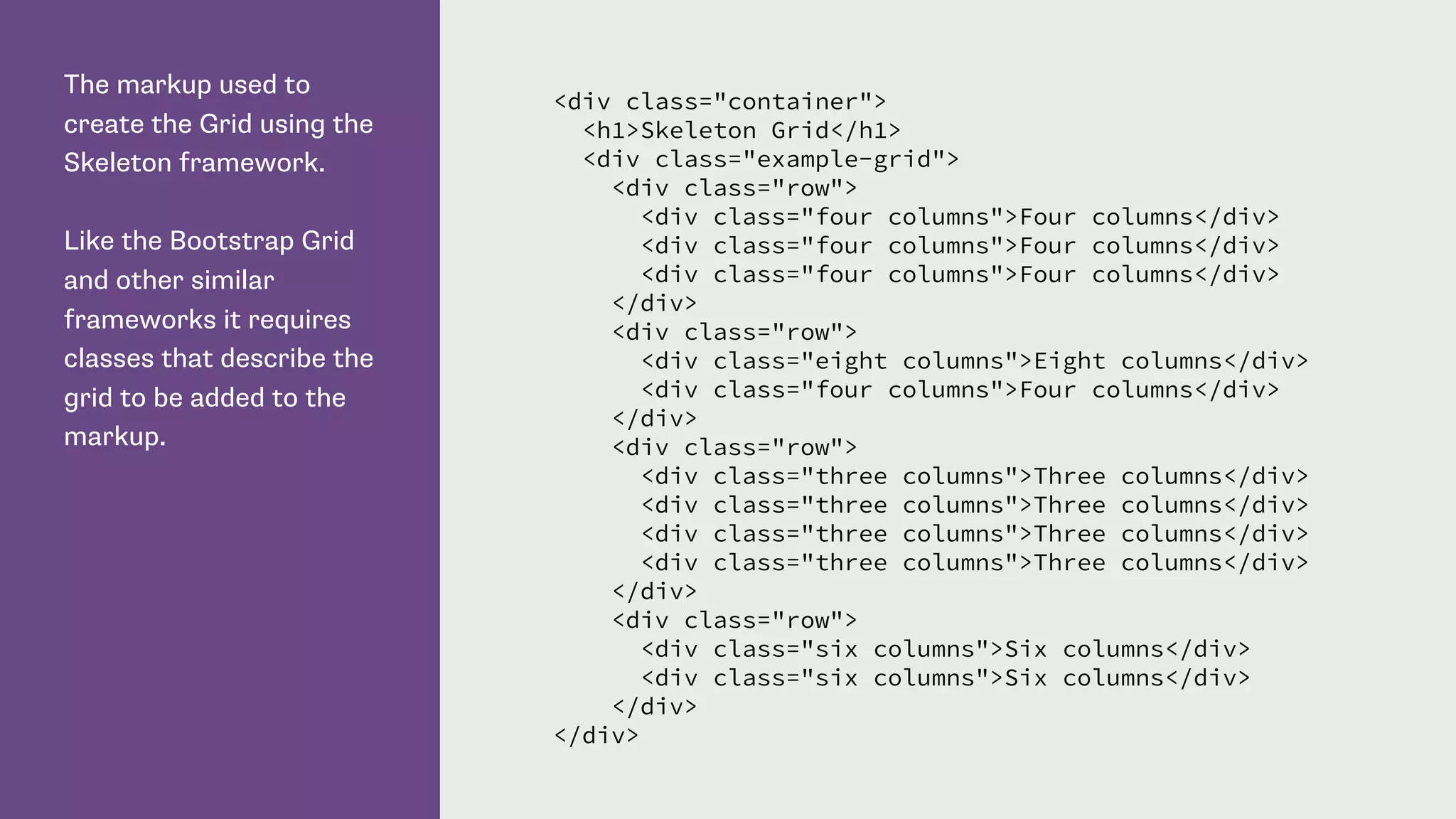 The markup used to
create the Grid using the
Skeleton framework.
Like the Bootstrap Grid
and other similar
frameworks it requires
classes that describe the
grid to be added to the
markup.
<div class="container">
<h1>Skeleton Grid</h1>
<div class="example-grid">
<div class="row">
<div class="four columns">Four columns</div>
<div class="four columns">Four columns</div>
<div class="four columns">Four columns</div>
</div>
<div class="row">
<div class="eight columns">Eight columns</div>
<div class="four columns">Four columns</div>
</div>
<div class="row">
<div class="three columns">Three columns</div>
<div class="three columns">Three columns</div>
<div class="three columns">Three columns</div>
<div class="three columns">Three columns</div>
</div>
<div class="row">
<div class="six columns">Six columns</div>
<div class="six columns">Six columns</div>
</div>
</div>
 