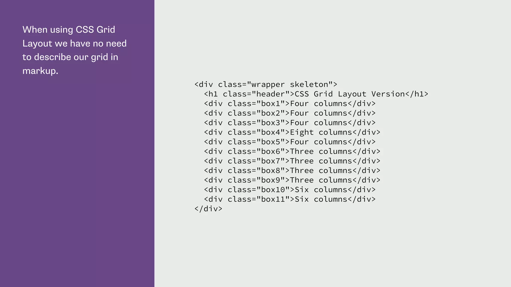 When using CSS Grid
Layout we have no need
to describe our grid in
markup.
<div class="wrapper skeleton">
<h1 class="header">CSS Grid Layout Version</h1>
<div class="box1">Four columns</div>
<div class="box2">Four columns</div>
<div class="box3">Four columns</div>
<div class="box4">Eight columns</div>
<div class="box5">Four columns</div>
<div class="box6">Three columns</div>
<div class="box7">Three columns</div>
<div class="box8">Three columns</div>
<div class="box9">Three columns</div>
<div class="box10">Six columns</div>
<div class="box11">Six columns</div>
</div>
 