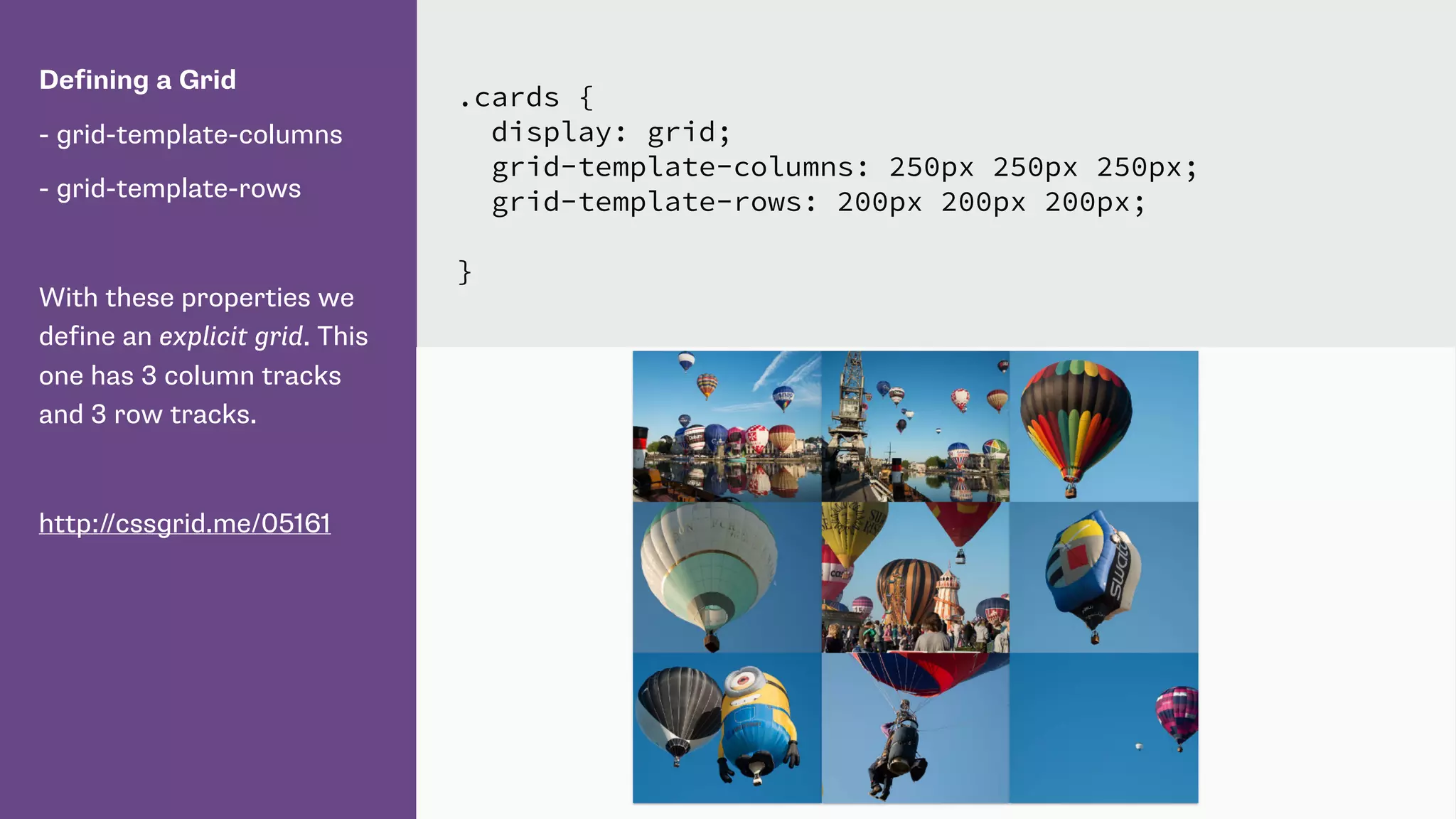Defining a Grid
- grid-template-columns
- grid-template-rows
With these properties we
define an explicit grid. This
one has 3 column tracks
and 3 row tracks.
http://cssgrid.me/05161
.cards {
display: grid;
grid-template-columns: 250px 250px 250px;
grid-template-rows: 200px 200px 200px;
}
 