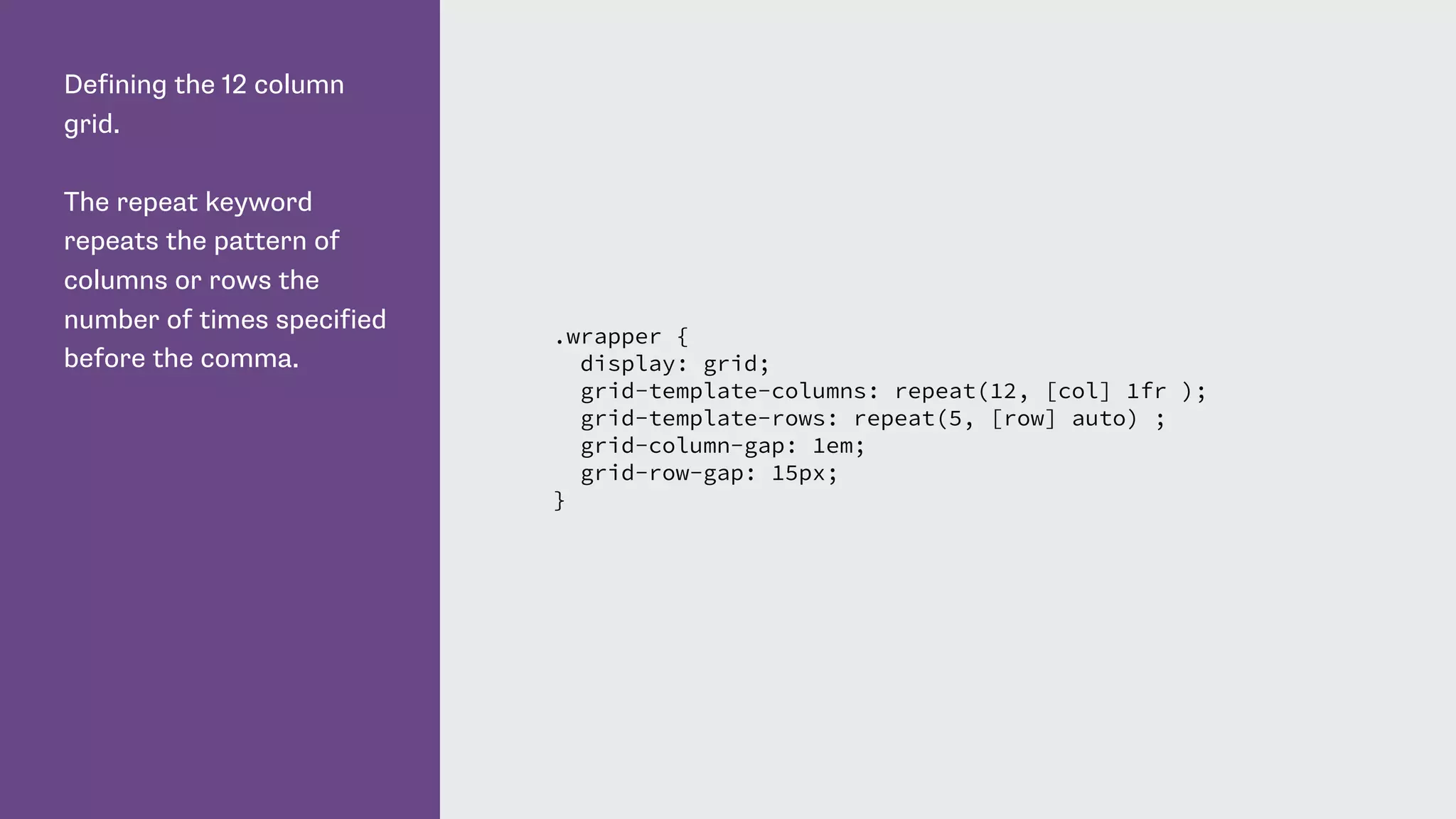 Defining the 12 column
grid.
The repeat keyword
repeats the pattern of
columns or rows the
number of times specified
before the comma.
.wrapper {
display: grid;
grid-template-columns: repeat(12, [col] 1fr );
grid-template-rows: repeat(5, [row] auto) ;
grid-column-gap: 1em;
grid-row-gap: 15px;
}
 