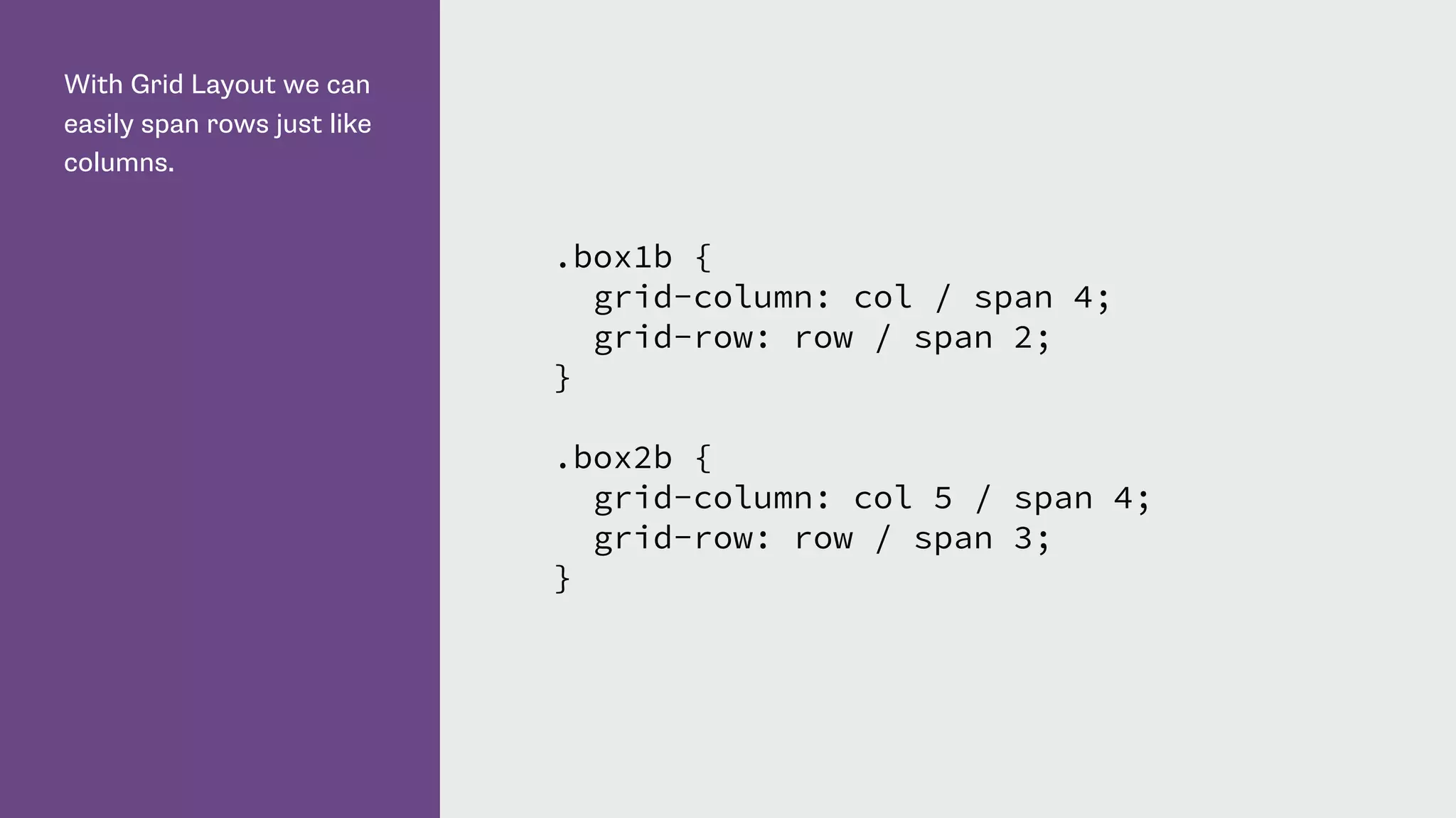 With Grid Layout we can
easily span rows just like
columns.
.box1b {
grid-column: col / span 4;
grid-row: row / span 2;
}
.box2b {
grid-column: col 5 / span 4;
grid-row: row / span 3;
}
 