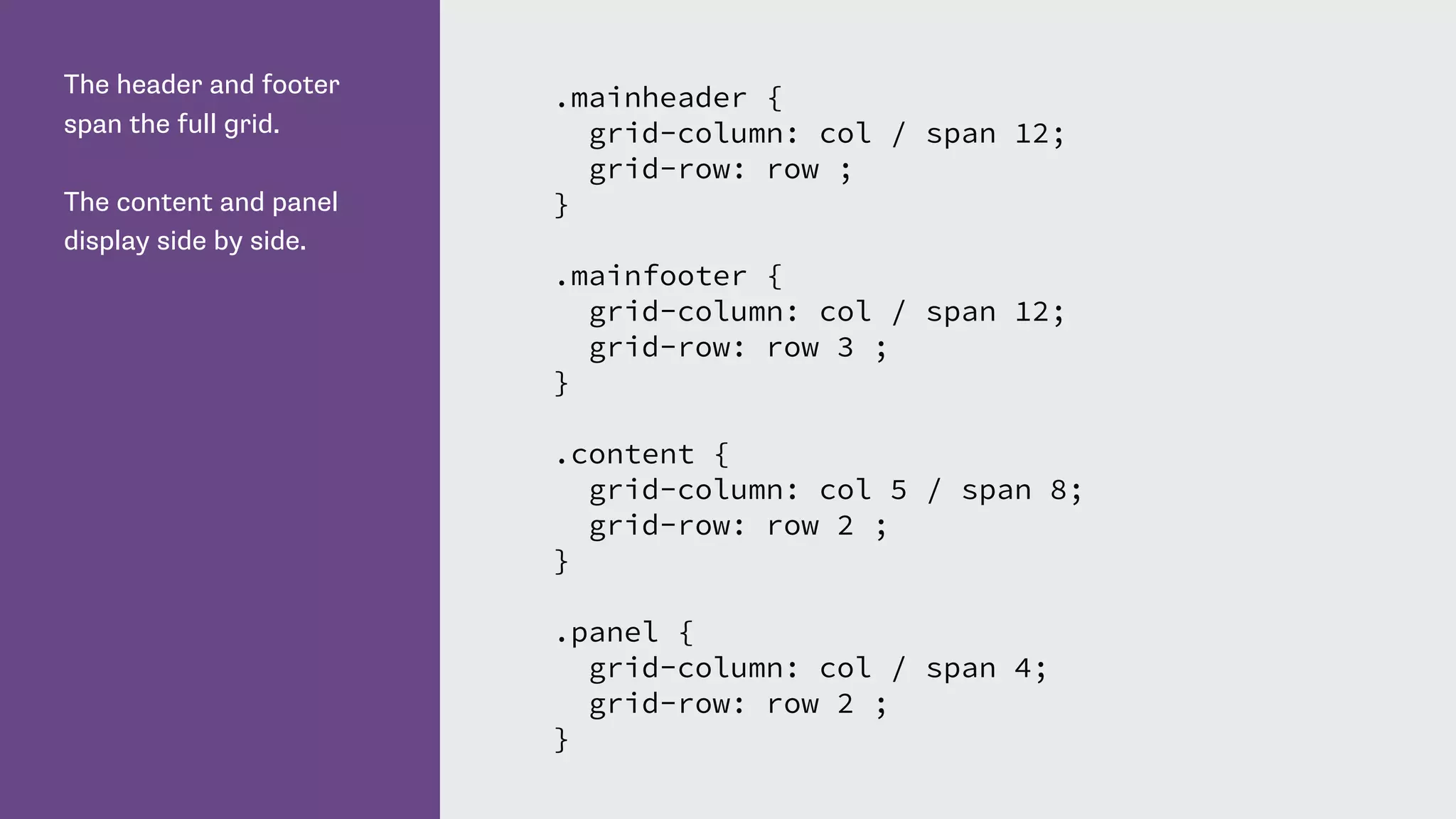 The header and footer
span the full grid.
The content and panel
display side by side.
.mainheader {
grid-column: col / span 12;
grid-row: row ;
}
.mainfooter {
grid-column: col / span 12;
grid-row: row 3 ;
}
.content {
grid-column: col 5 / span 8;
grid-row: row 2 ;
}
.panel {
grid-column: col / span 4;
grid-row: row 2 ;
}
 