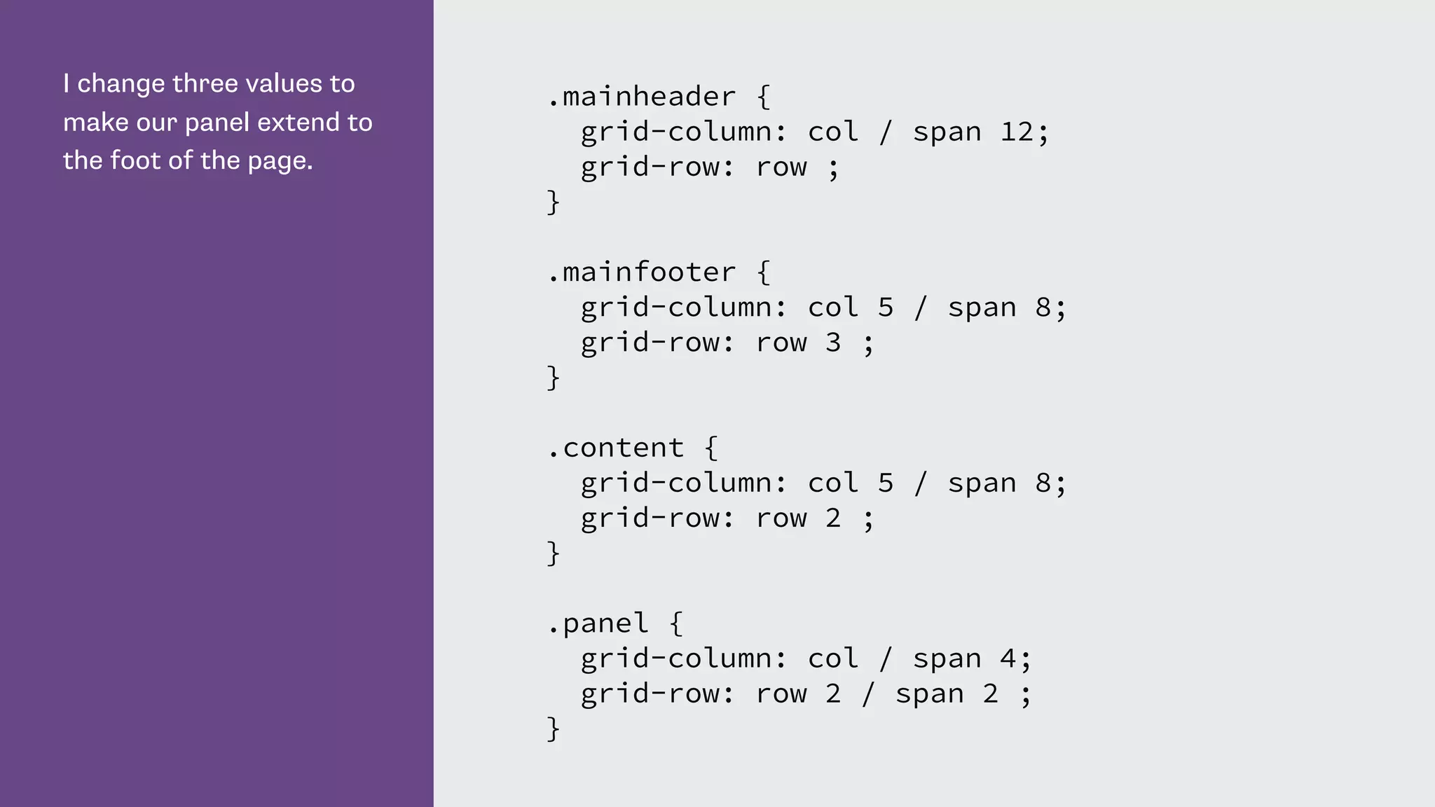 I change three values to
make our panel extend to
the foot of the page.
.mainheader {
grid-column: col / span 12;
grid-row: row ;
}
.mainfooter {
grid-column: col 5 / span 8;
grid-row: row 3 ;
}
.content {
grid-column: col 5 / span 8;
grid-row: row 2 ;
}
.panel {
grid-column: col / span 4;
grid-row: row 2 / span 2 ;
}
 