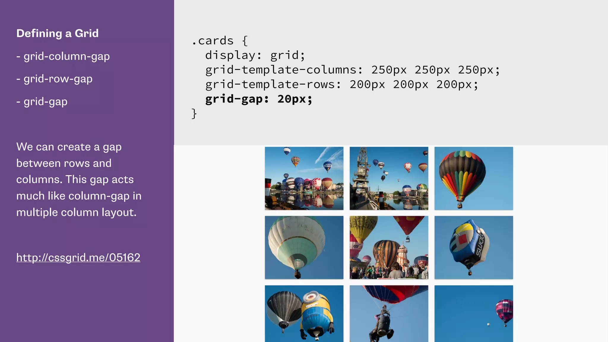 Defining a Grid
- grid-column-gap
- grid-row-gap
- grid-gap
We can create a gap
between rows and
columns. This gap acts
much like column-gap in
multiple column layout.
http://cssgrid.me/05162
.cards {
display: grid;
grid-template-columns: 250px 250px 250px;
grid-template-rows: 200px 200px 200px;
grid-gap: 20px;
}
 