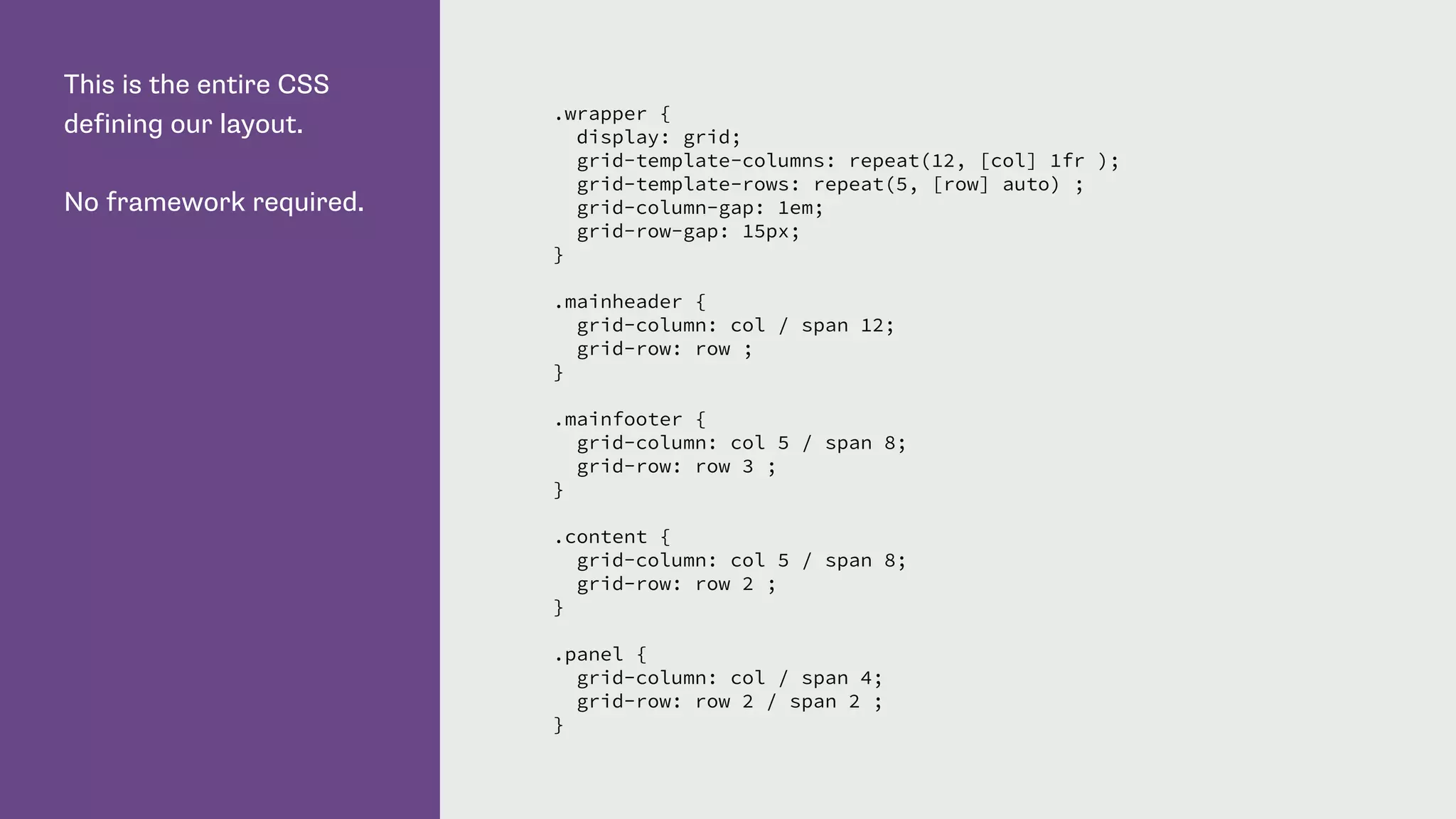 This is the entire CSS
defining our layout.
No framework required.
.wrapper {
display: grid;
grid-template-columns: repeat(12, [col] 1fr );
grid-template-rows: repeat(5, [row] auto) ;
grid-column-gap: 1em;
grid-row-gap: 15px;
}
.mainheader {
grid-column: col / span 12;
grid-row: row ;
}
.mainfooter {
grid-column: col 5 / span 8;
grid-row: row 3 ;
}
.content {
grid-column: col 5 / span 8;
grid-row: row 2 ;
}
.panel {
grid-column: col / span 4;
grid-row: row 2 / span 2 ;
}
 