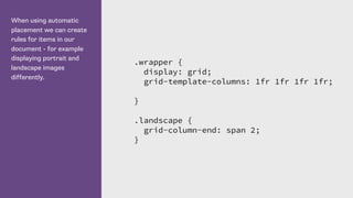 When using automatic
placement we can create
rules for items in our
document - for example
displaying portrait and
landscape images
differently.
.wrapper {
display: grid;
grid-template-columns: 1fr 1fr 1fr 1fr;
}
.landscape {
grid-column-end: span 2;
}
 