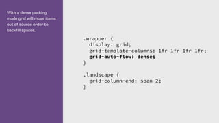 With a dense packing
mode grid will move items
out of source order to
backfill spaces.
.wrapper {
display: grid;
grid-template-columns: 1fr 1fr 1fr 1fr;
grid-auto-flow: dense;
}
.landscape {
grid-column-end: span 2;
}
 