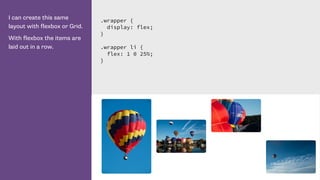 I can create this same
layout with flexbox or Grid.
With flexbox the items are
laid out in a row.
.wrapper {
display: flex;
}
.wrapper li {
flex: 1 0 25%;
}
 