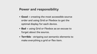 Power and responsibility
• Good = creating the most accessible source
order and using Grid or Flexbox to get the
optimal display for each device.
• Bad = using Grid or Flexbox as an excuse to
forget about the source.
• Terrible - stripping out semantic elements to
make everything a grid or flex item.
 