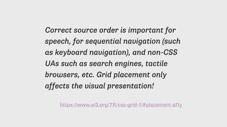 https://www.w3.org/TR/css-grid-1/#placement-a11y
Correct source order is important for
speech, for sequential navigation (such
as keyboard navigation), and non-CSS
UAs such as search engines, tactile
browsers, etc. Grid placement only
affects the visual presentation!
 