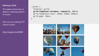 Defining a Grid
The repeat syntax lets us
define a repeating pattern
of tracks.
Here we are creating 3 1fr
column tracks.
http://cssgrid.me/05165
.cards {
display: grid;
grid-template-columns: repeat(3, 1fr);
grid-template-rows: 200px 200px 200px;
grid-gap: 20px;
}
 