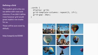 Defining a Grid
The explicit grid is the one
we define with rows and
columns. If we didn’t define
rows however grid would
great implicit row tracks
for us.
These will be auto sized by
default.
http://cssgrid.me/05166
.cards {
display: grid;
grid-template-columns: repeat(3, 1fr);
grid-gap: 20px;
}
 