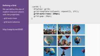 Defining a Grid
We can define the size of
implicit rows and column
with the properties:
- grid-auto-rows
- grid-auto-columns
http://cssgrid.me/05167
.cards {
display: grid;
grid-template-columns: repeat(3, 1fr);
grid-auto-rows: 200px;
grid-gap: 20px;
}
 