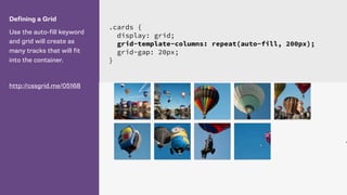 Defining a Grid
Use the auto-fill keyword
and grid will create as
many tracks that will fit
into the container.
http://cssgrid.me/05168
.cards {
display: grid;
grid-template-columns: repeat(auto-fill, 200px);
grid-gap: 20px;
}
 