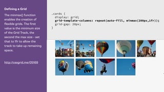 Defining a Grid
The minmax() function
enables the creation of
flexible grids. The first
value is the minimum size
of the Grid Track, the
second the max size - set
that to 1fr to allow the
track to take up remaining
space.
http://cssgrid.me/05169
.cards {
display: grid;
grid-template-columns: repeat(auto-fill, minmax(200px,1fr));
grid-gap: 20px;
}
 