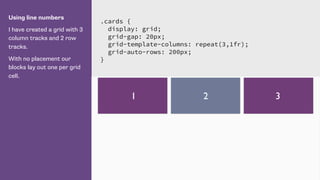 Using line numbers
I have created a grid with 3
column tracks and 2 row
tracks.
With no placement our
blocks lay out one per grid
cell.
.cards {
display: grid;
grid-gap: 20px;
grid-template-columns: repeat(3,1fr);
grid-auto-rows: 200px;
}
1 2 3
 