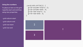 Using line numbers
To place an item on the grid
I specify start and end lines
using new properties:
- grid-column-start
- grid-column-end
- grid-row-start
- grid-row-end
.card:nth-child(1) {
grid-column-start: 2;
grid-column-end: 4;
grid-row-start: 1;
grid-row-end: 3;
}
1
2
3
 