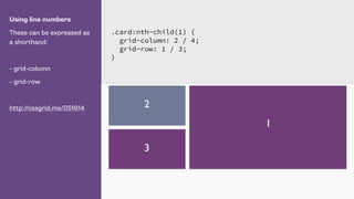 Using line numbers
These can be expressed as
a shorthand:
- grid-column
- grid-row
http://cssgrid.me/051614
.card:nth-child(1) {
grid-column: 2 / 4;
grid-row: 1 / 3;
}
1
2
3
 