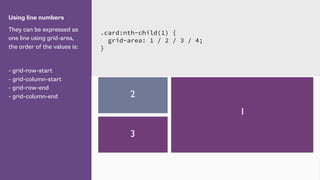 Using line numbers
They can be expressed as
one line using grid-area,
the order of the values is:
- grid-row-start
- grid-column-start
- grid-row-end
- grid-column-end
.card:nth-child(1) {
grid-area: 1 / 2 / 3 / 4;
}
1
2
3
 