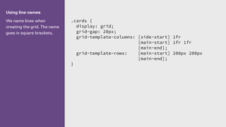 Using line names
We name lines when
creating the grid. The name
goes in square brackets.
.cards {
display: grid;
grid-gap: 20px;
grid-template-columns: [side-start] 1fr
[main-start] 1fr 1fr
[main-end];
grid-template-rows: [main-start] 200px 200px
[main-end];
}
 