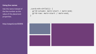 Using line names
Use the name instead of
the line number as the
value of the placement
properties.
http://cssgrid.me/051616
.card:nth-child(1) {
grid-column: main-start / main-end;
grid-row: main-start / main-end;
}
 