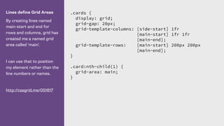 Lines define Grid Areas
By creating lines named
main-start and end for
rows and columns, grid has
created me a named grid
area called ‘main’.
I can use that to position
my element rather than the
line numbers or names.
http://cssgrid.me/051617
.cards {
display: grid;
grid-gap: 20px;
grid-template-columns: [side-start] 1fr
[main-start] 1fr 1fr
[main-end];
grid-template-rows: [main-start] 200px 200px
[main-end];
}
.card:nth-child(1) {
grid-area: main;
}
 