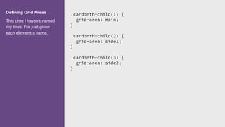 Defining Grid Areas
This time I haven’t named
my lines, I’ve just given
each element a name.
.card:nth-child(1) {
grid-area: main;
}
.card:nth-child(2) {
grid-area: side1;
}
.card:nth-child(3) {
grid-area: side2;
}
 