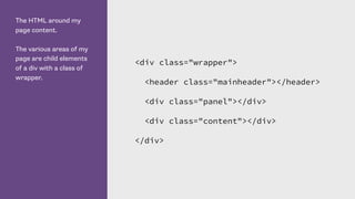 The HTML around my
page content.
The various areas of my
page are child elements
of a div with a class of
wrapper.
<div class="wrapper">
<header class="mainheader"></header>
<div class="panel"></div>
<div class="content"></div>
</div>
 
