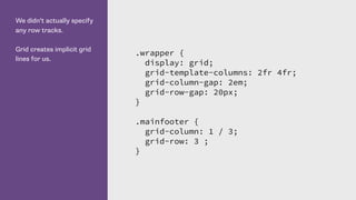 We didn’t actually specify
any row tracks.
Grid creates implicit grid
lines for us.
.wrapper {
display: grid;
grid-template-columns: 2fr 4fr;
grid-column-gap: 2em;
grid-row-gap: 20px;
}
.mainfooter {
grid-column: 1 / 3;
grid-row: 3 ;
}
 