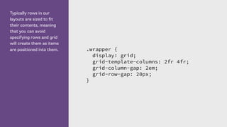 Typically rows in our
layouts are sized to fit
their contents, meaning
that you can avoid
specifying rows and grid
will create them as items
are positioned into them. .wrapper {
display: grid;
grid-template-columns: 2fr 4fr;
grid-column-gap: 2em;
grid-row-gap: 20px;
}
 