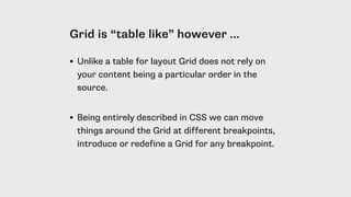 Grid is “table like” however …
• Unlike a table for layout Grid does not rely on
your content being a particular order in the
source. 
• Being entirely described in CSS we can move
things around the Grid at different breakpoints,
introduce or redefine a Grid for any breakpoint.
 