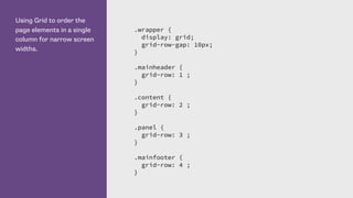 Using Grid to order the
page elements in a single
column for narrow screen
widths.
.wrapper {
display: grid;
grid-row-gap: 10px;
}
.mainheader {
grid-row: 1 ;
}
.content {
grid-row: 2 ;
}
.panel {
grid-row: 3 ;
}
.mainfooter {
grid-row: 4 ;
}
 