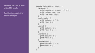Redefine the Grid at min-
width 550 pixels.
Position items as in the
earlier example.
@media (min-width: 550px) {
.wrapper {
grid-template-columns: 2fr 4fr;
grid-column-gap: 2em;
grid-row-gap: 20px;
}
.mainheader {
grid-column: 1 / 3;
grid-row: 1 ;
}
.panel {
grid-column: 1 ;
grid-row: 2 ;
}
.content {
grid-column: 2 ;
grid-row: 2 ;
}
.mainfooter {
grid-column: 1 / 3;
grid-row: 3 ;
}
}
 
