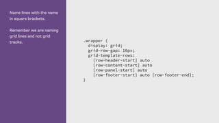 Name lines with the name
in square brackets.
Remember we are naming
grid lines and not grid
tracks. .wrapper {
display: grid;
grid-row-gap: 10px;
grid-template-rows:
[row-header-start] auto
[row-content-start] auto
[row-panel-start] auto
[row-footer-start] auto [row-footer-end];
}
 