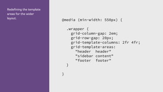 Redefining the template
areas for the wider
layout.
@media (min-width: 550px) {
.wrapper {
grid-column-gap: 2em;
grid-row-gap: 20px;
grid-template-columns: 2fr 4fr;
grid-template-areas:
"header header"
"sidebar content"
"footer footer"
}
}
 